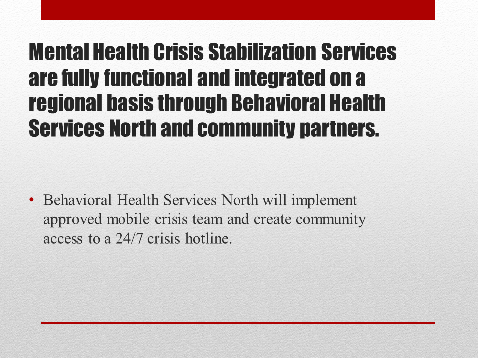 Mental Health Crisis Stabilization Services are fully functional and integrated on a regional basis through Behavioral Health Services North and community partners. Behavioral Health Services North will implement  approved mobile crisis team and create community access to a 24/7 crisis hotline.