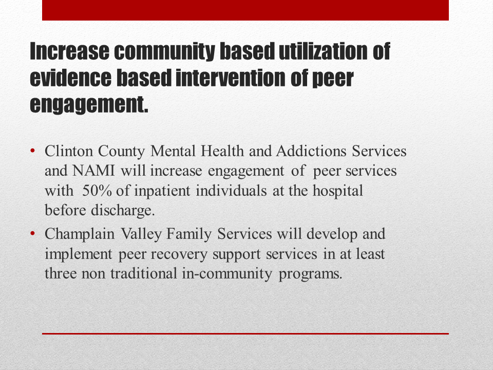 Increase community based utilization of evidence based intervention of peer engagement. Clinton County Mental Health and Addictions Services and NAMI will increase engagement of  peer services  with  50% of inpatient individuals at the hospital before discharge. Champlain Valley Family Services will develop and implement peer recovery support services in at least three non traditional in-community programs.<br />
